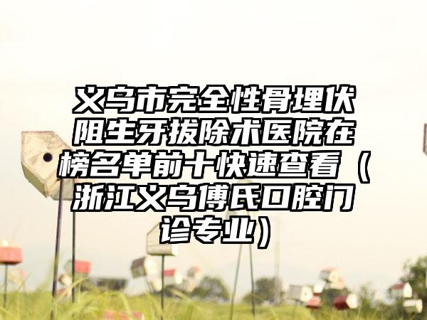 义乌市完全性骨埋伏阻生牙拔除术医院在榜名单前十快速查看（浙江义乌傅氏口腔门诊专业）