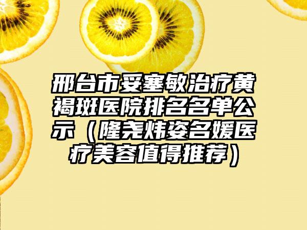 邢台市妥塞敏治疗黄褐斑医院排名名单公示（隆尧炜姿名媛医疗美容值得推荐）