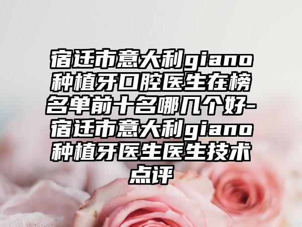 宿迁市意大利giano种植牙口腔医生在榜名单前十名哪几个好-宿迁市意大利giano种植牙医生医生技术点评