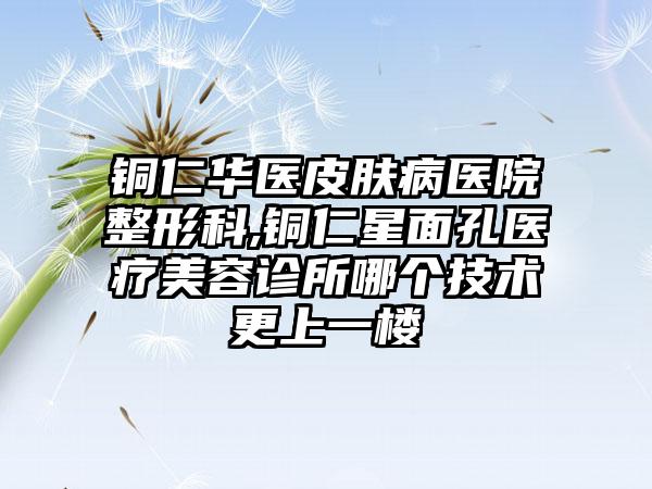 铜仁华医皮肤病医院整形科,铜仁星面孔医疗美容诊所哪个技术更上一楼