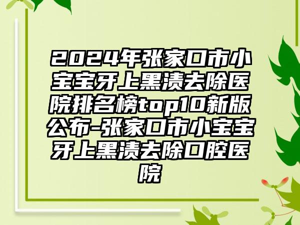 2024年张家口市小宝宝牙上黑渍去除医院排名榜top10新版公布-张家口市小宝宝牙上黑渍去除口腔医院