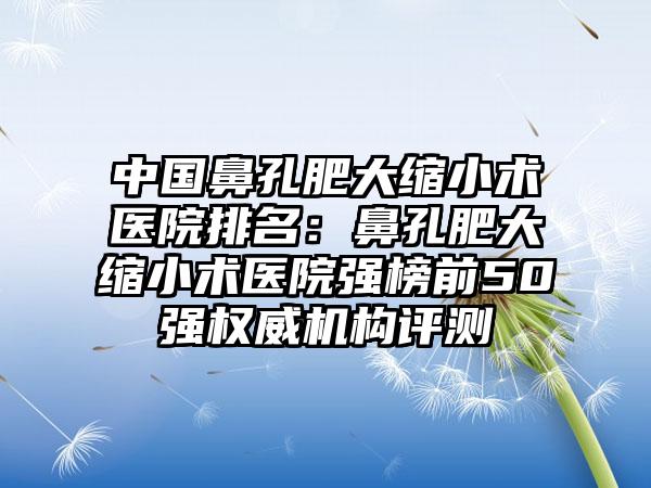 中国鼻孔肥大缩小术医院排名：鼻孔肥大缩小术医院强榜前50强权威机构评测