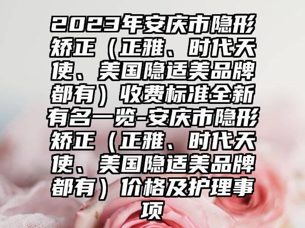 2023年安庆市隐形矫正（正雅、时代天使、美国隐适美品牌都有）收费标准全新有名一览-安庆市隐形矫正（正雅、时代天使、美国隐适美品牌都有）价格及护理事项