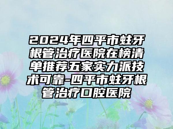 2024年四平市蛀牙根管治疗医院在榜清单推荐五家实力派技术可靠-四平市蛀牙根管治疗口腔医院