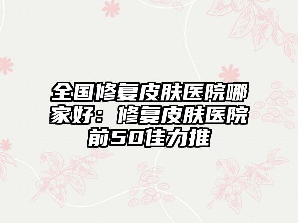 全国修复皮肤医院哪家好：修复皮肤医院前50佳力推