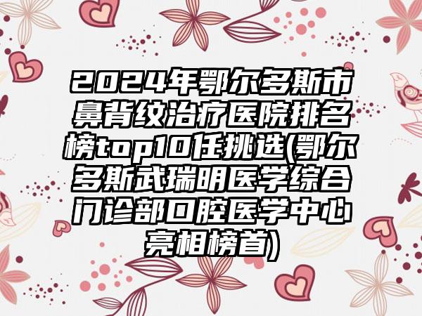 2024年鄂尔多斯市鼻背纹治疗医院排名榜top10任挑选(鄂尔多斯武瑞明医学综合门诊部口腔医学中心亮相榜首)