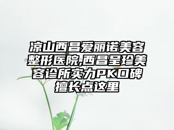 凉山西昌爱丽诺美容整形医院,西昌呈珍美容诊所实力PK口碑擅长点这里