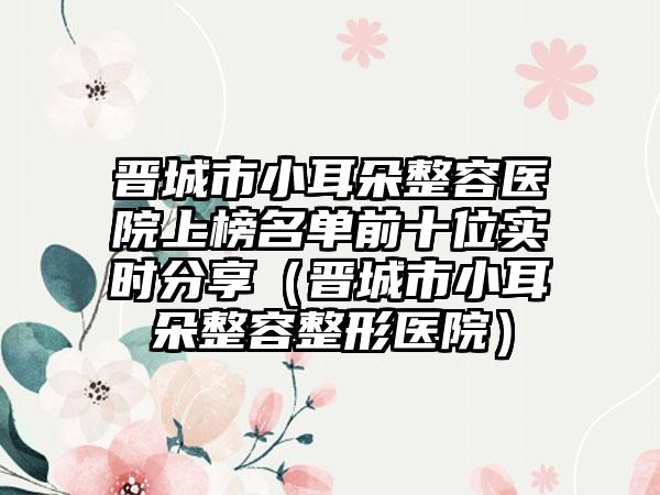 晋城市小耳朵整容医院上榜名单前十位实时分享（晋城市小耳朵整容整形医院）