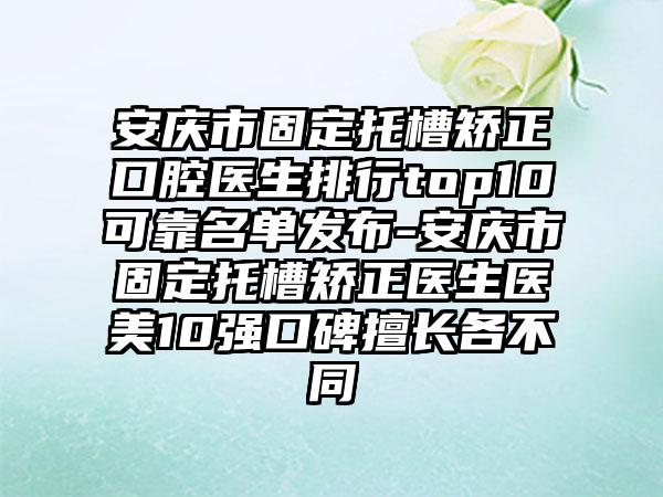 安庆市固定托槽矫正口腔医生排行top10可靠名单发布-安庆市固定托槽矫正医生医美10强口碑擅长各不同