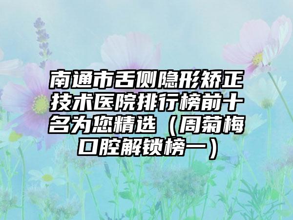 南通市舌侧隐形矫正技术医院排行榜前十名为您精选（周菊梅口腔解锁榜一）