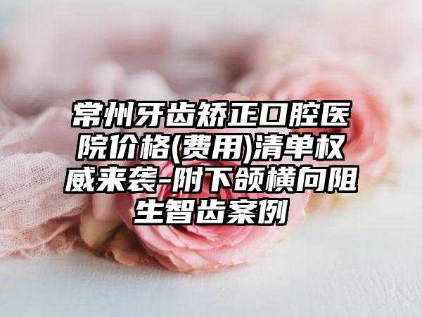 常州牙齿矫正口腔医院价格(费用)清单权威来袭-附下颌横向阻生智齿案例