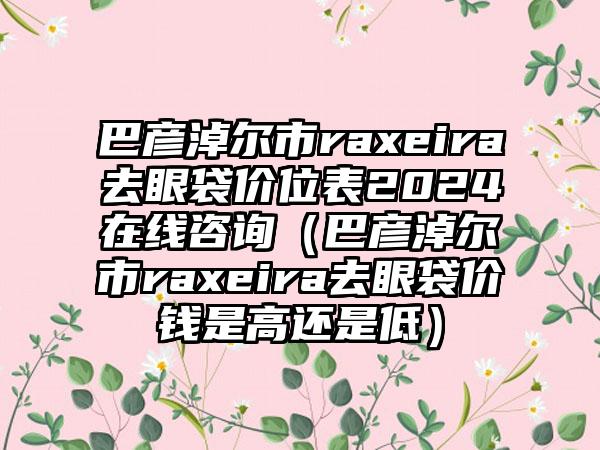 巴彦淖尔市raxeira去眼袋价位表2024在线咨询（巴彦淖尔市raxeira去眼袋价钱是高还是低）