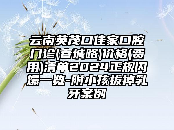 云南英茂口佳家口腔门诊(春城路)价格(费用)清单2024正规闪爆一览-附小孩拔掉乳牙案例