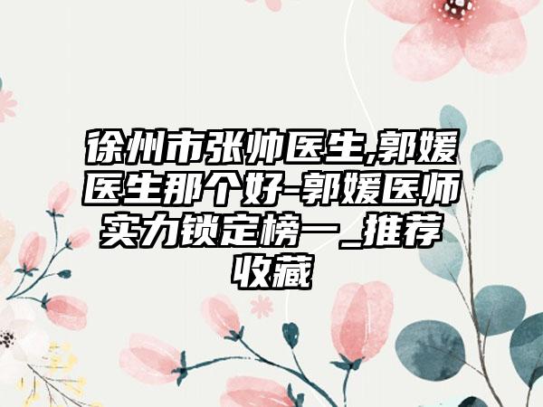 徐州市张帅医生,郭媛医生那个好-郭媛医师实力锁定榜一_推荐收藏