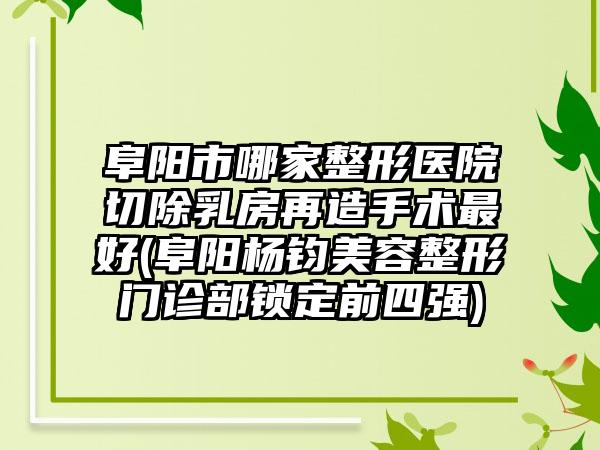 阜阳市哪家整形医院切除乳房再造手术最好(阜阳杨钧美容整形门诊部锁定前四强)