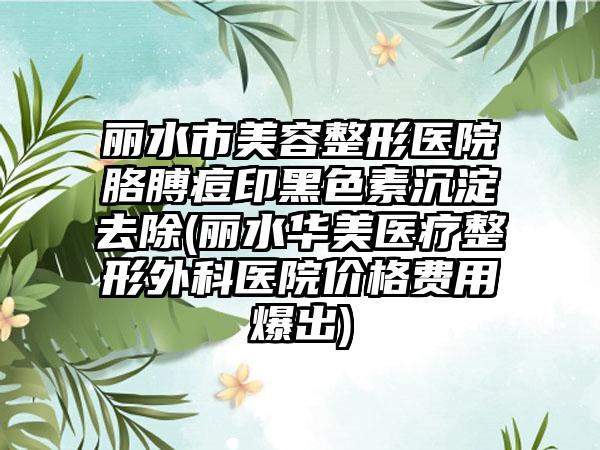 丽水市美容整形医院胳膊痘印黑色素沉淀去除(丽水华美医疗整形外科医院价格费用爆出)