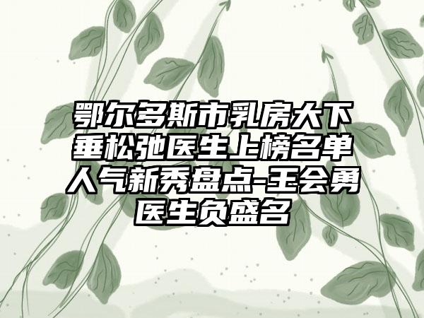 鄂尔多斯市乳房大下垂松弛医生上榜名单人气新秀盘点-王会勇医生负盛名