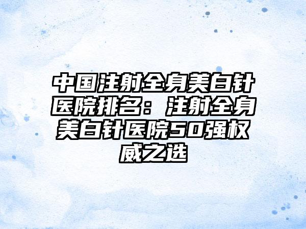 中国注射全身美白针医院排名：注射全身美白针医院50强权威之选