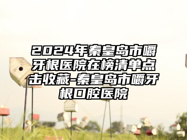 2024年秦皇岛市嚼牙根医院在榜清单点击收藏-秦皇岛市嚼牙根口腔医院