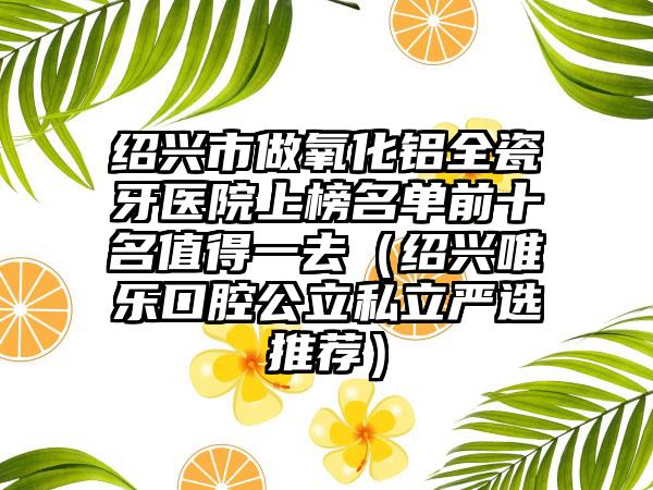 绍兴市做氧化铝全瓷牙医院上榜名单前十名值得一去（绍兴唯乐口腔公立私立严选推荐）