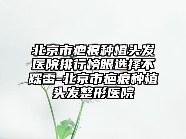 北京市疤痕种植头发医院排行榜眼选择不踩雷-北京市疤痕种植头发整形医院