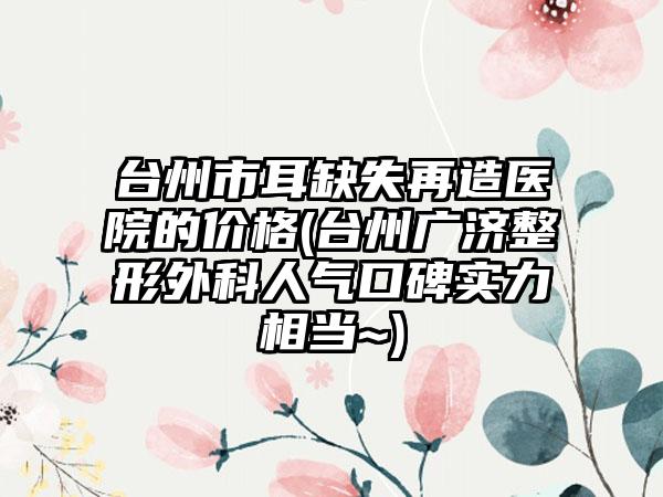 台州市耳缺失再造医院的价格(台州广济整形外科人气口碑实力相当~)