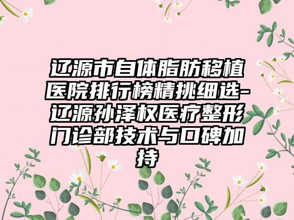 辽源市自体脂肪移植医院排行榜精挑细选-辽源孙泽权医疗整形门诊部技术与口碑加持