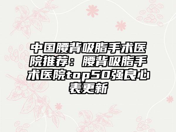 中国腰背吸脂手术医院推荐：腰背吸脂手术医院top50强良心表更新