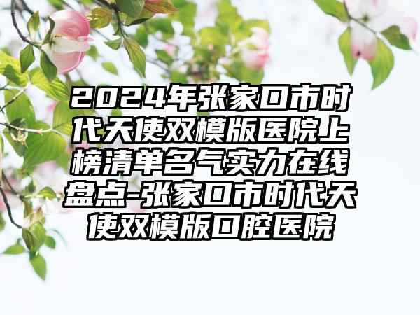 2024年张家口市时代天使双模版医院上榜清单名气实力在线盘点-张家口市时代天使双模版口腔医院