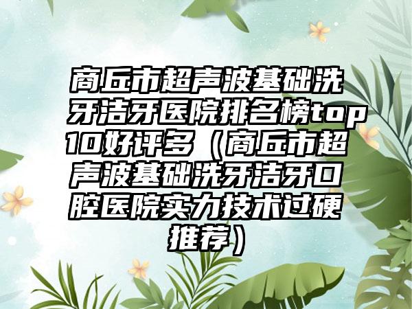 商丘市超声波基础洗牙洁牙医院排名榜top10好评多（商丘市超声波基础洗牙洁牙口腔医院实力技术过硬推荐）