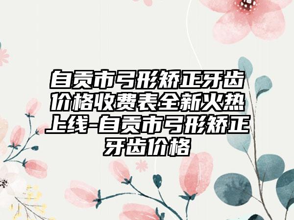 自贡市弓形矫正牙齿价格收费表全新火热上线-自贡市弓形矫正牙齿价格