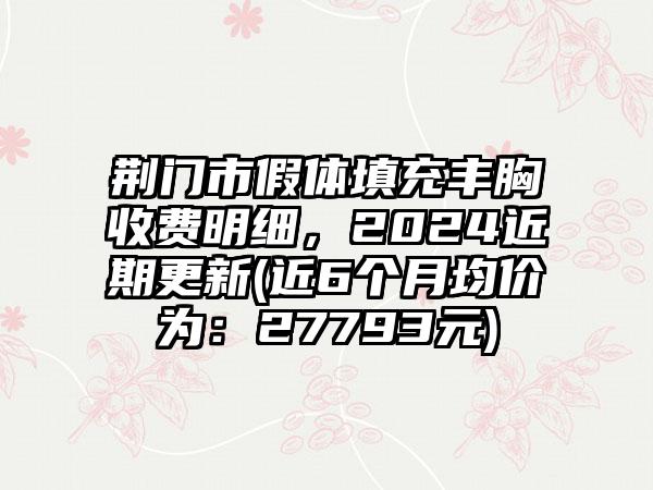 荆门市假体填充丰胸收费明细，2024近期更新(近6个月均价为：27793元)