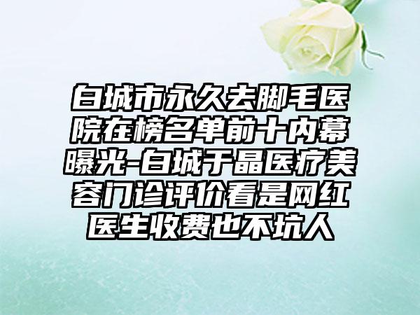 白城市永久去脚毛医院在榜名单前十内幕曝光-白城于晶医疗美容门诊评价看是网红医生收费也不坑人