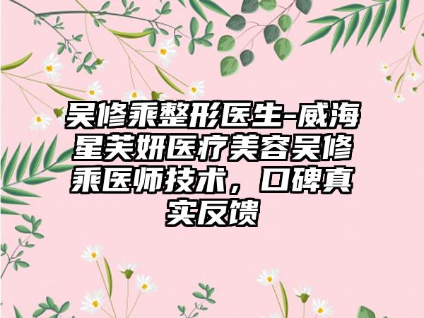 吴修乘整形医生-威海星芙妍医疗美容吴修乘医师技术，口碑真实反馈