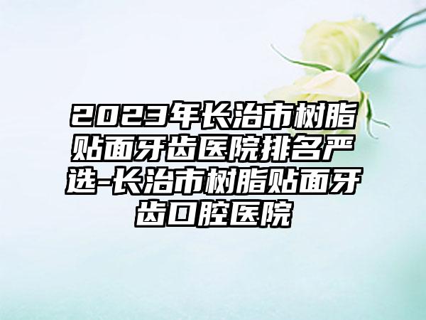 2023年长治市树脂贴面牙齿医院排名严选-长治市树脂贴面牙齿口腔医院