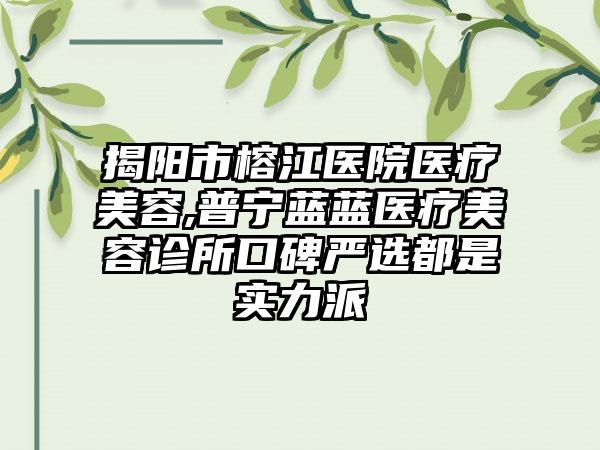 揭阳市榕江医院医疗美容,普宁蓝蓝医疗美容诊所口碑严选都是实力派