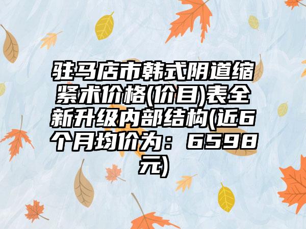 驻马店市韩式阴道缩紧术价格(价目)表全新升级内部结构(近6个月均价为：6598元)