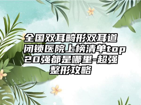 全国双耳畸形双耳道闭锁医院上榜清单top20强都是哪里-超强整形攻略