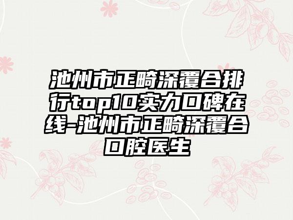 池州市正畸深覆合排行top10实力口碑在线-池州市正畸深覆合口腔医生