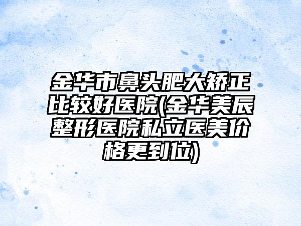 金华市鼻头肥大矫正比较好医院(金华美辰整形医院私立医美价格更到位)