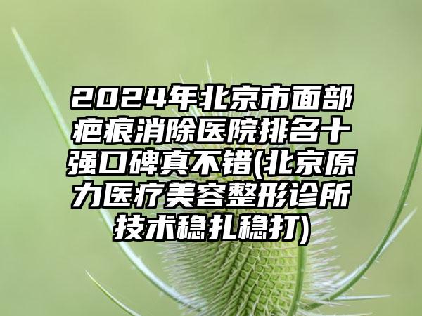 2024年北京市面部疤痕消除医院排名十强口碑真不错(北京原力医疗美容整形诊所技术稳扎稳打)