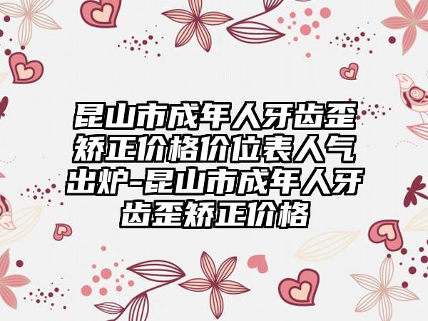 昆山市成年人牙齿歪矫正价格价位表人气出炉-昆山市成年人牙齿歪矫正价格