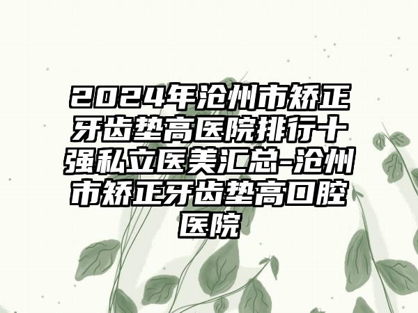 2024年沧州市矫正牙齿垫高医院排行十强私立医美汇总-沧州市矫正牙齿垫高口腔医院