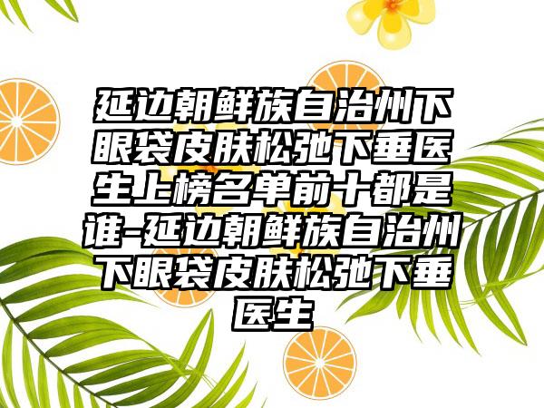 延边朝鲜族自治州下眼袋皮肤松弛下垂医生上榜名单前十都是谁-延边朝鲜族自治州下眼袋皮肤松弛下垂医生