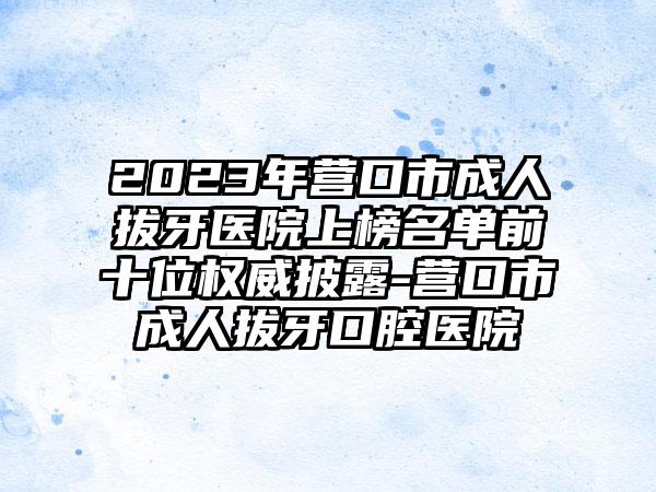 2023年营口市成人拔牙医院上榜名单前十位权威披露-营口市成人拔牙口腔医院