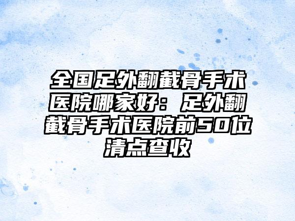 全国足外翻截骨手术医院哪家好：足外翻截骨手术医院前50位清点查收