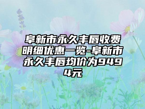 阜新市永久丰唇收费明细优惠一览-阜新市永久丰唇均价为9494元