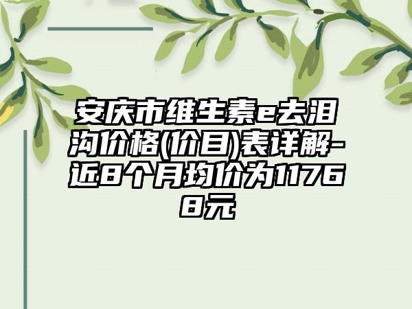 安庆市维生素e去泪沟价格(价目)表详解-近8个月均价为11768元