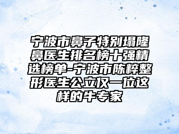 宁波市鼻子特别塌隆鼻医生排名榜十强精选榜单-宁波市陈粹整形医生公立仅一位这样的牛专家