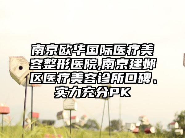 南京欧华国际医疗美容整形医院,南京建邺区医疗美容诊所口碑、实力充分PK